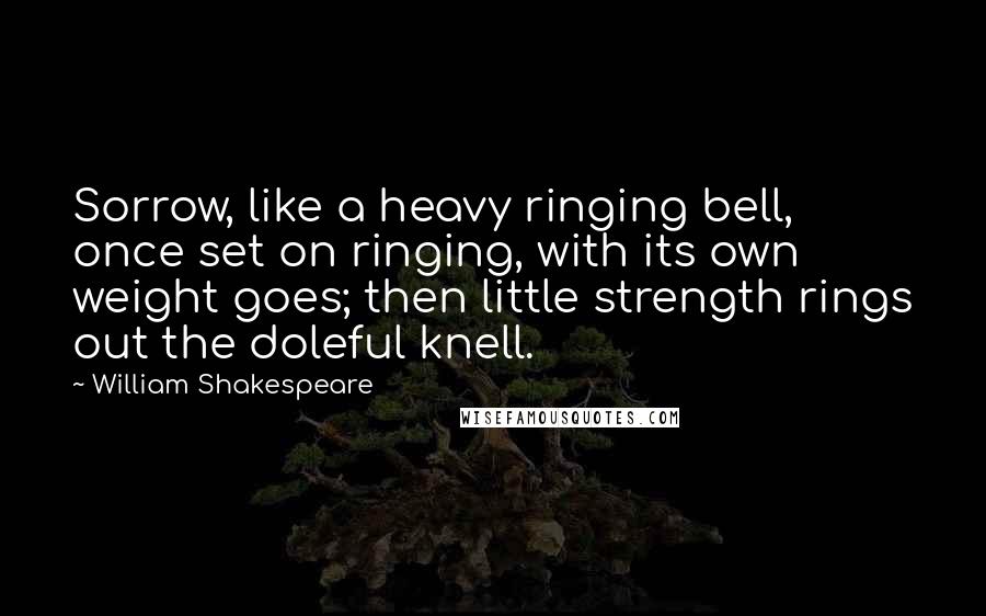 William Shakespeare Quotes: Sorrow, like a heavy ringing bell, once set on ringing, with its own weight goes; then little strength rings out the doleful knell.