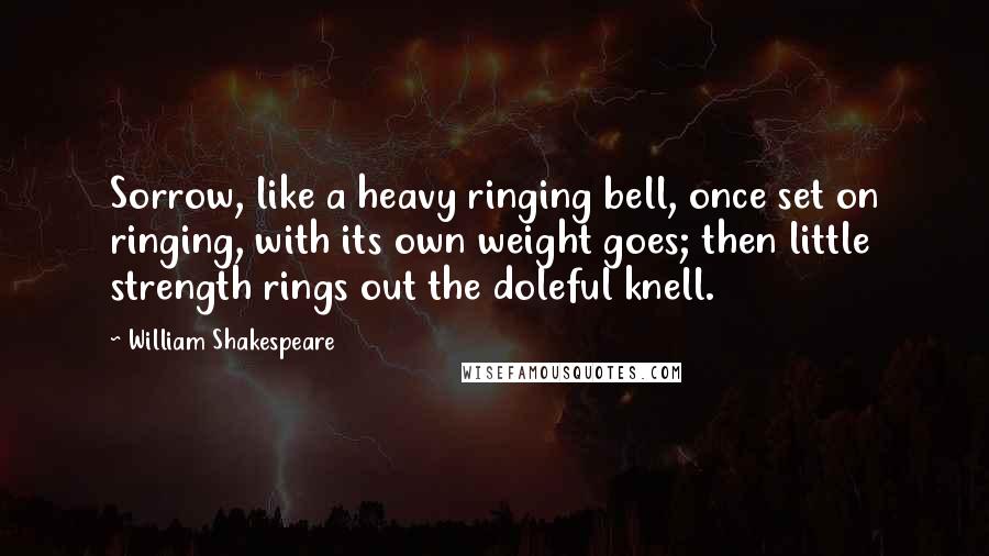 William Shakespeare Quotes: Sorrow, like a heavy ringing bell, once set on ringing, with its own weight goes; then little strength rings out the doleful knell.