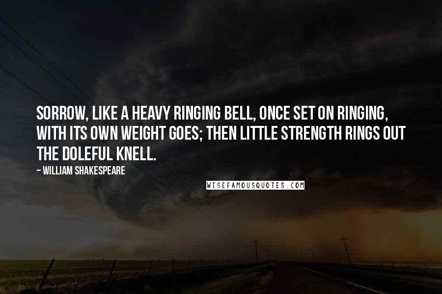 William Shakespeare Quotes: Sorrow, like a heavy ringing bell, once set on ringing, with its own weight goes; then little strength rings out the doleful knell.