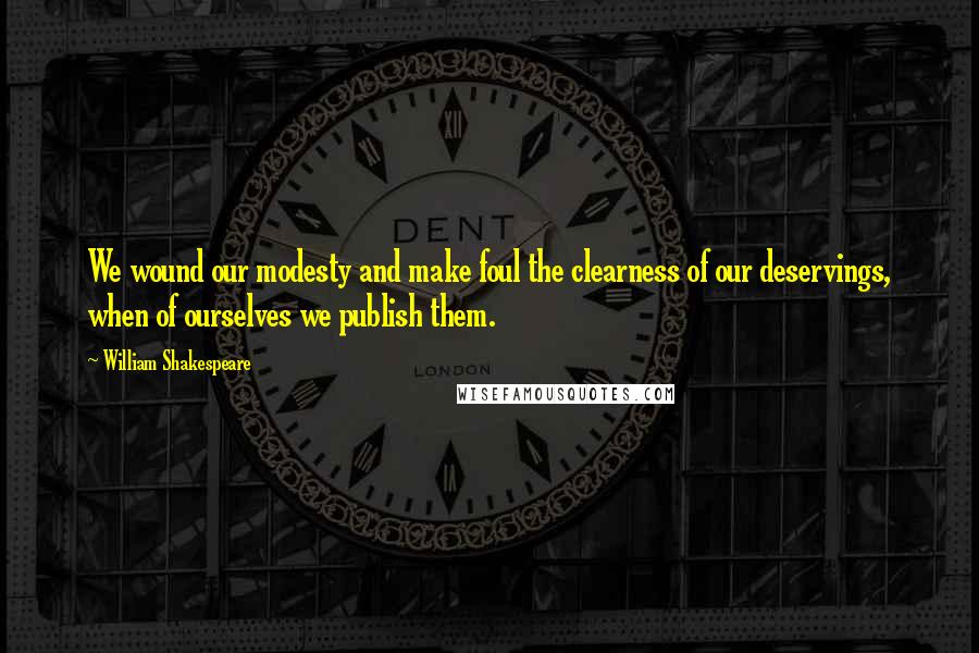 William Shakespeare Quotes: We wound our modesty and make foul the clearness of our deservings, when of ourselves we publish them.