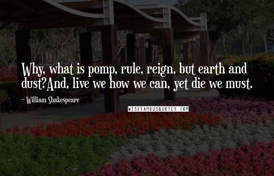 William Shakespeare Quotes: Why, what is pomp, rule, reign, but earth and dust?And, live we how we can, yet die we must.