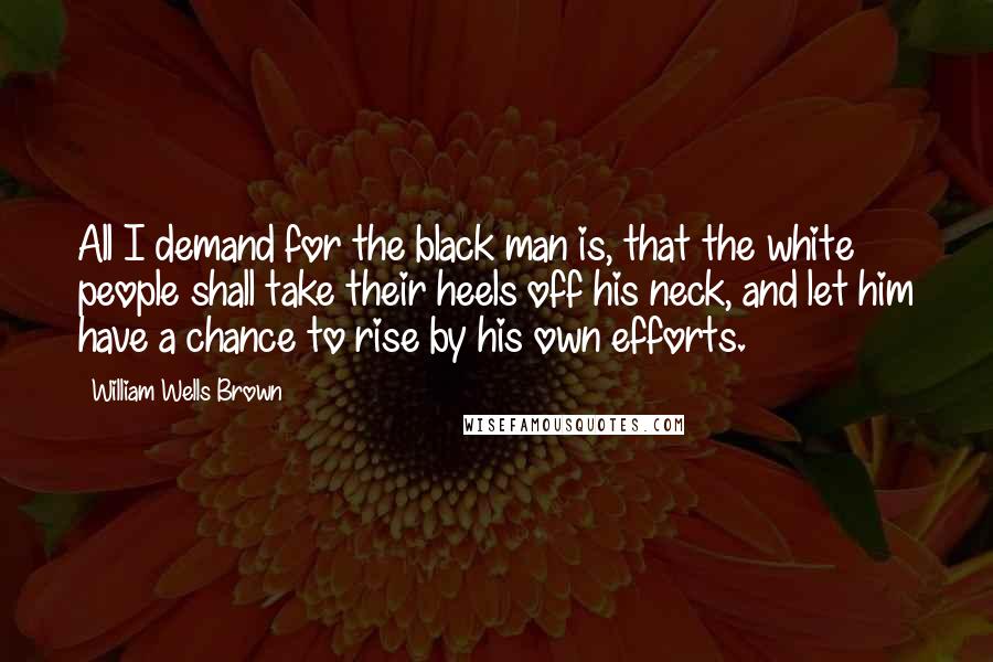 William Wells Brown Quotes: All I demand for the black man is, that the white people shall take their heels off his neck, and let him have a chance to rise by his own efforts.