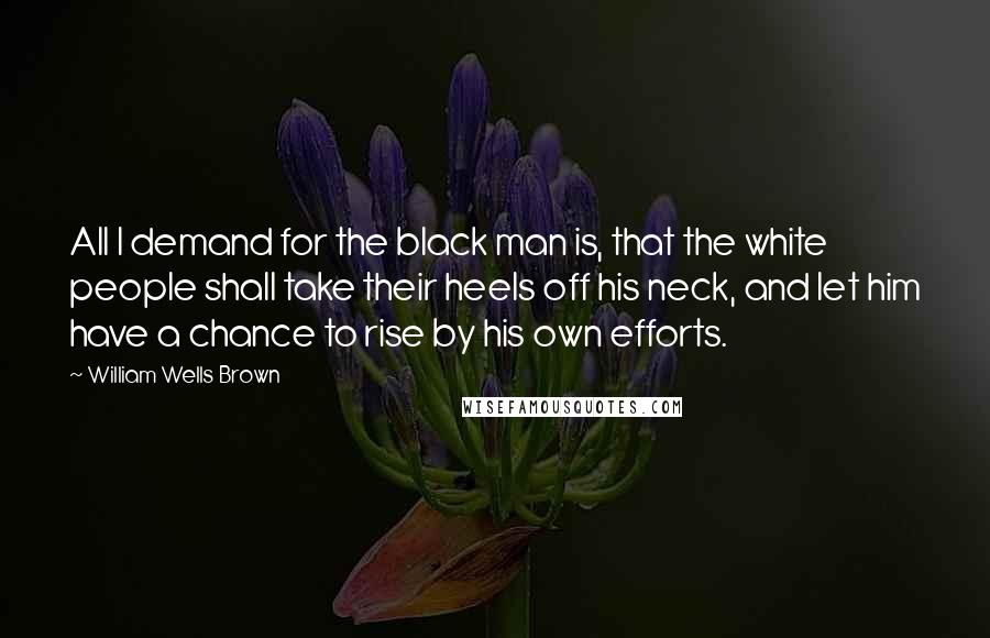 William Wells Brown Quotes: All I demand for the black man is, that the white people shall take their heels off his neck, and let him have a chance to rise by his own efforts.