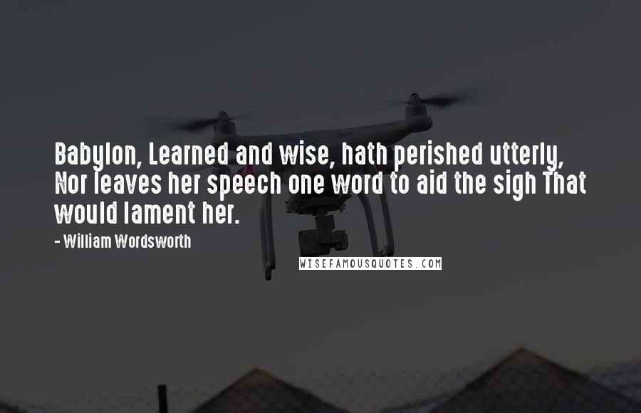 William Wordsworth Quotes: Babylon, Learned and wise, hath perished utterly, Nor leaves her speech one word to aid the sigh That would lament her.