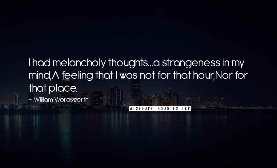 William Wordsworth Quotes: I had melancholy thoughts...a strangeness in my mind,A feeling that I was not for that hour,Nor for that place.