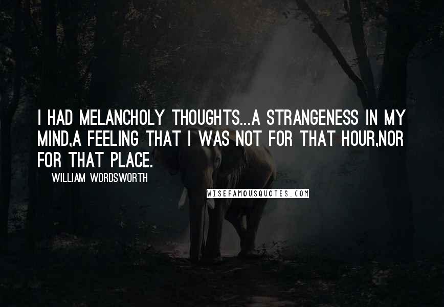 William Wordsworth Quotes: I had melancholy thoughts...a strangeness in my mind,A feeling that I was not for that hour,Nor for that place.