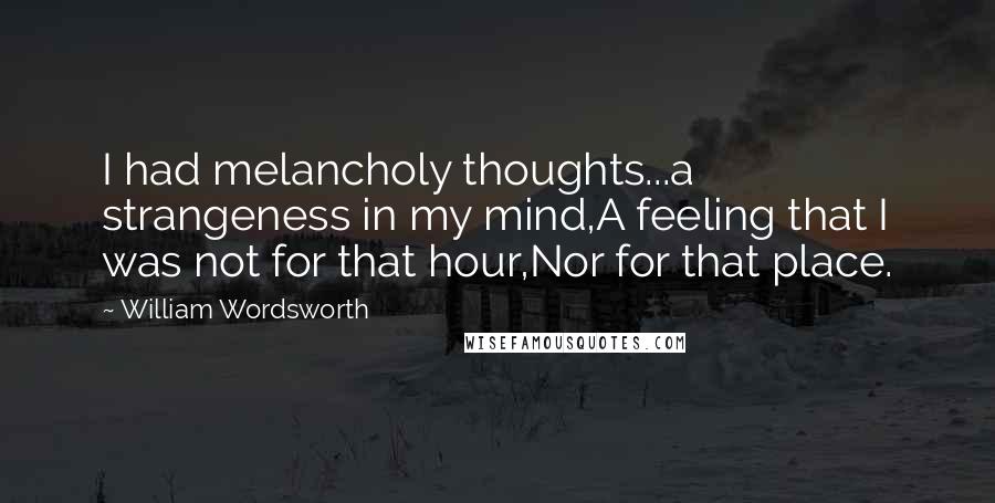 William Wordsworth Quotes: I had melancholy thoughts...a strangeness in my mind,A feeling that I was not for that hour,Nor for that place.