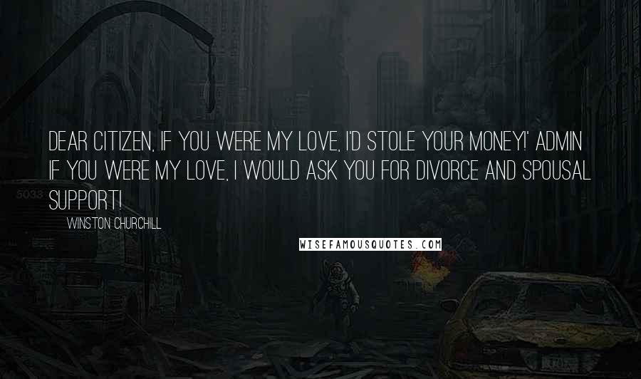 Winston Churchill Quotes: Dear citizen, if you were my love, I'd stole your money!' Admin if you were my love, I would ask you for divorce and spousal support!