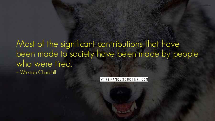 Winston Churchill Quotes: Most of the significant contributions that have been made to society have been made by people who were tired.