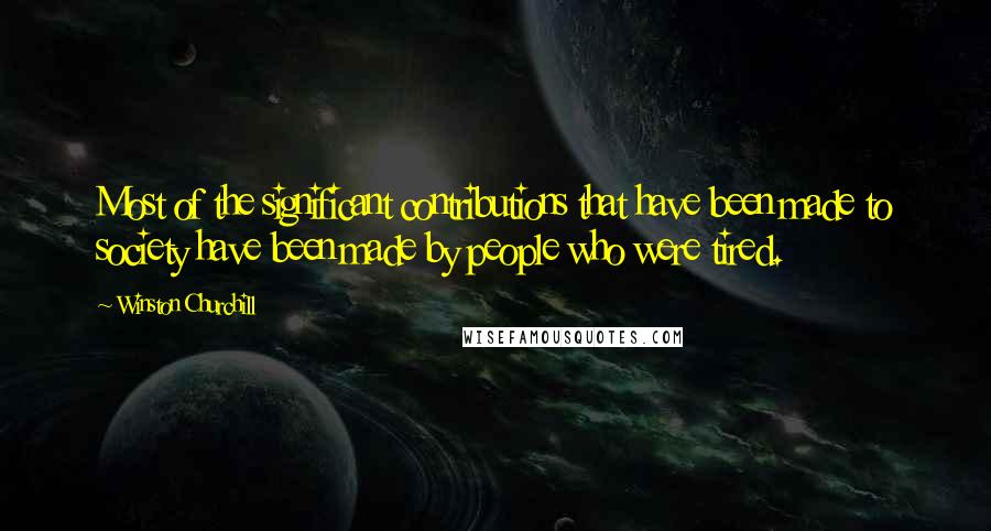 Winston Churchill Quotes: Most of the significant contributions that have been made to society have been made by people who were tired.