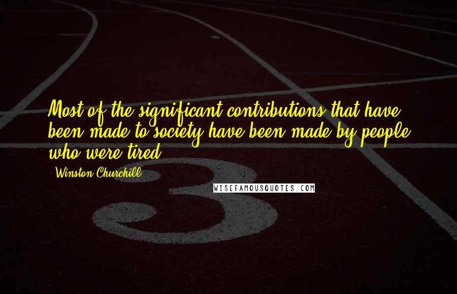 Winston Churchill Quotes: Most of the significant contributions that have been made to society have been made by people who were tired.