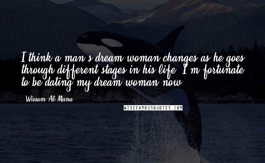 Wissam Al Mana Quotes: I think a man's dream woman changes as he goes through different stages in his life. I'm fortunate to be dating my dream woman now.