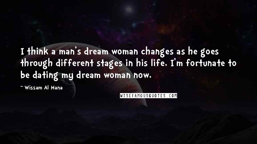 Wissam Al Mana Quotes: I think a man's dream woman changes as he goes through different stages in his life. I'm fortunate to be dating my dream woman now.