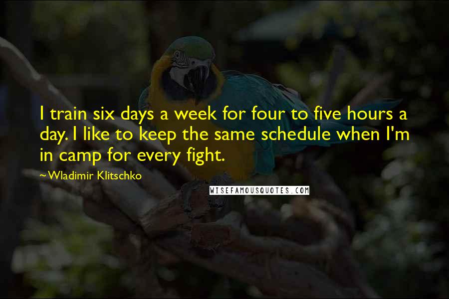 Wladimir Klitschko Quotes: I train six days a week for four to five hours a day. I like to keep the same schedule when I'm in camp for every fight.