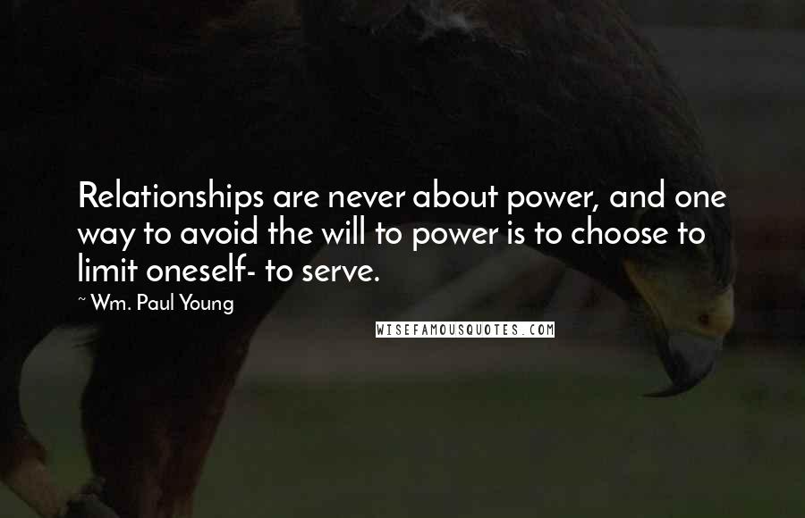 Wm. Paul Young Quotes: Relationships are never about power, and one way to avoid the will to power is to choose to limit oneself- to serve.