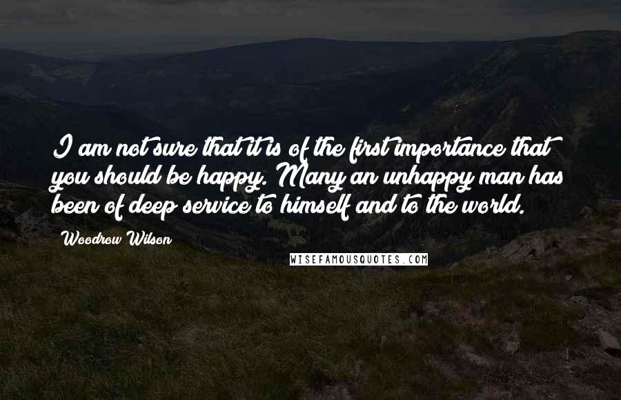 Woodrow Wilson Quotes: I am not sure that it is of the first importance that you should be happy. Many an unhappy man has been of deep service to himself and to the world.