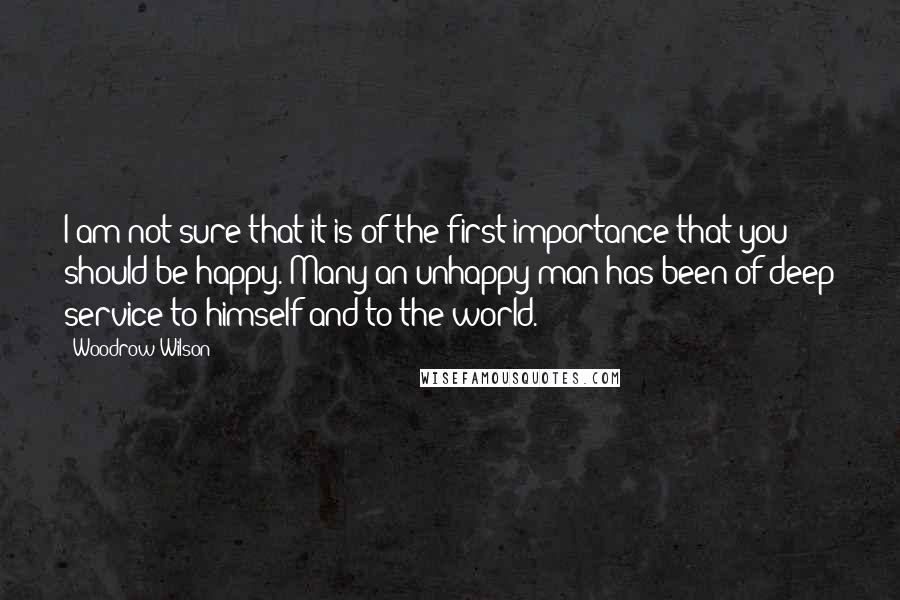 Woodrow Wilson Quotes: I am not sure that it is of the first importance that you should be happy. Many an unhappy man has been of deep service to himself and to the world.