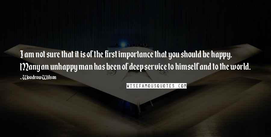 Woodrow Wilson Quotes: I am not sure that it is of the first importance that you should be happy. Many an unhappy man has been of deep service to himself and to the world.