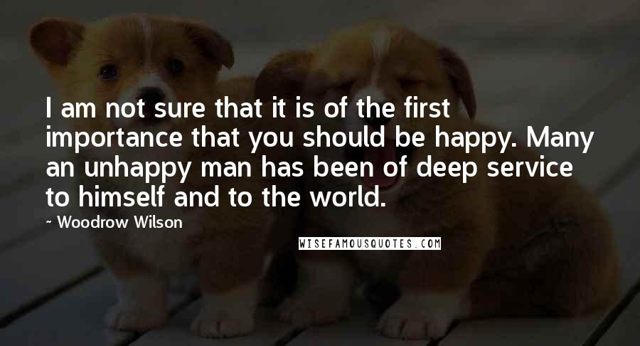 Woodrow Wilson Quotes: I am not sure that it is of the first importance that you should be happy. Many an unhappy man has been of deep service to himself and to the world.