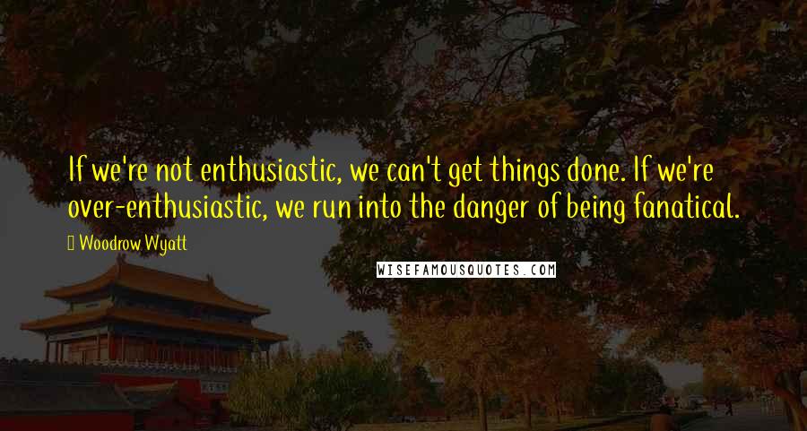 Woodrow Wyatt Quotes: If we're not enthusiastic, we can't get things done. If we're over-enthusiastic, we run into the danger of being fanatical.