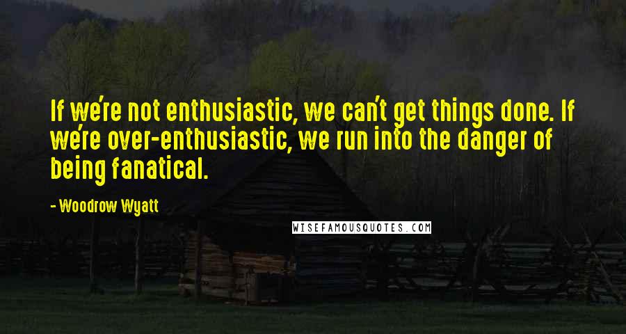 Woodrow Wyatt Quotes: If we're not enthusiastic, we can't get things done. If we're over-enthusiastic, we run into the danger of being fanatical.