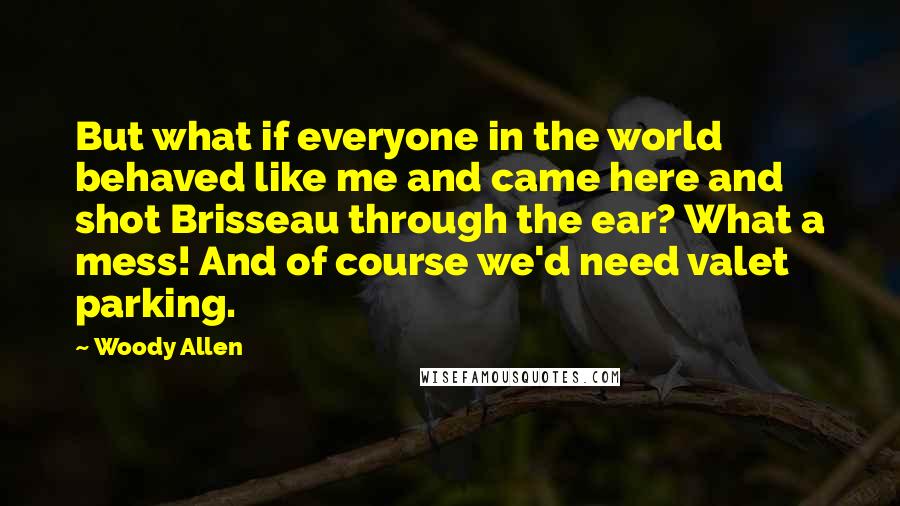 Woody Allen Quotes: But what if everyone in the world behaved like me and came here and shot Brisseau through the ear? What a mess! And of course we'd need valet parking.