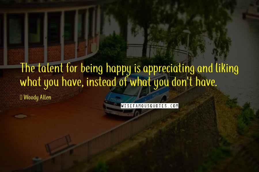 Woody Allen Quotes: The talent for being happy is appreciating and liking what you have, instead of what you don't have.