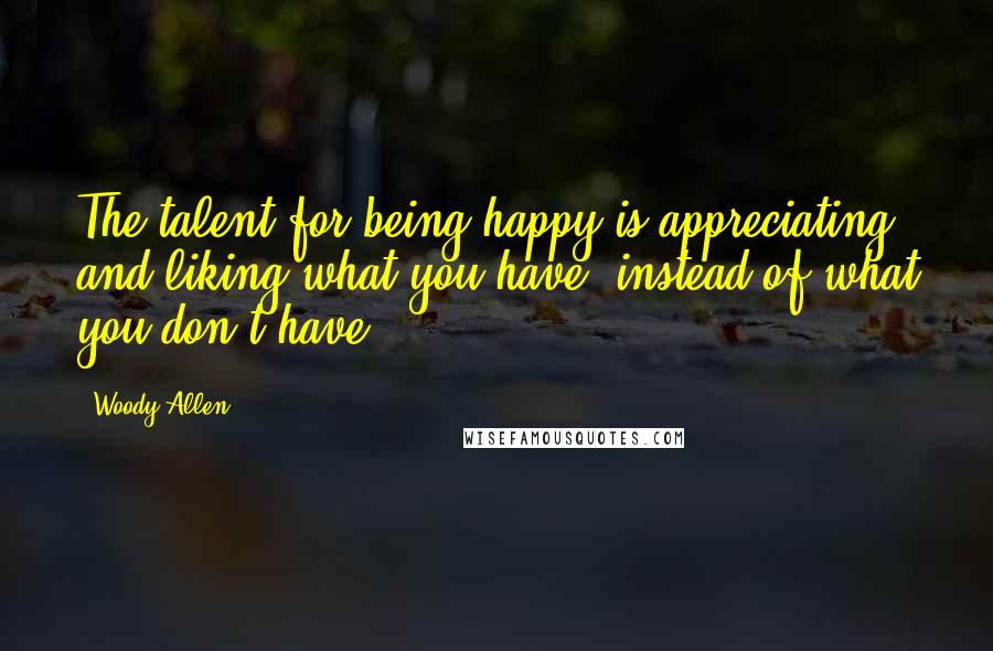 Woody Allen Quotes: The talent for being happy is appreciating and liking what you have, instead of what you don't have.