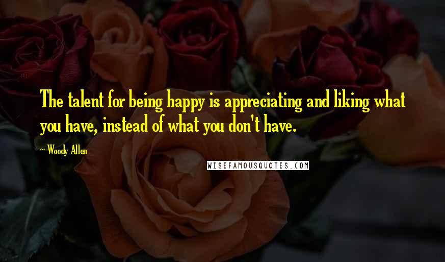 Woody Allen Quotes: The talent for being happy is appreciating and liking what you have, instead of what you don't have.