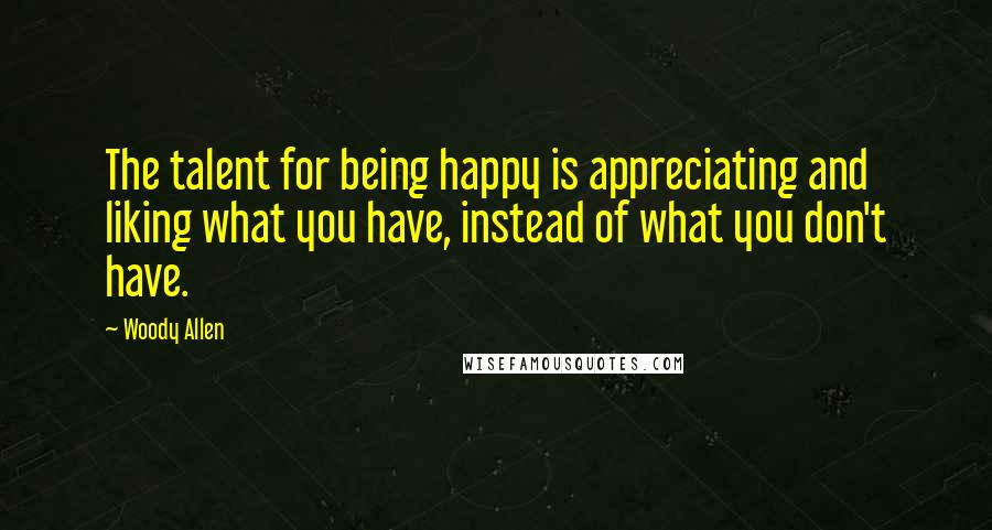 Woody Allen Quotes: The talent for being happy is appreciating and liking what you have, instead of what you don't have.