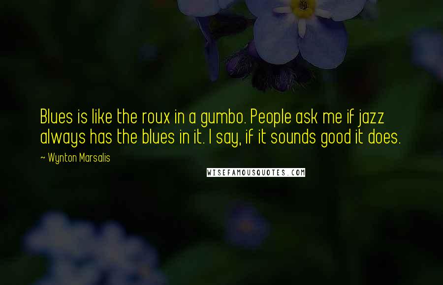 Wynton Marsalis Quotes: Blues is like the roux in a gumbo. People ask me if jazz always has the blues in it. I say, if it sounds good it does.