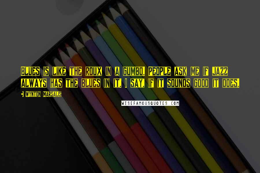Wynton Marsalis Quotes: Blues is like the roux in a gumbo. People ask me if jazz always has the blues in it. I say, if it sounds good it does.