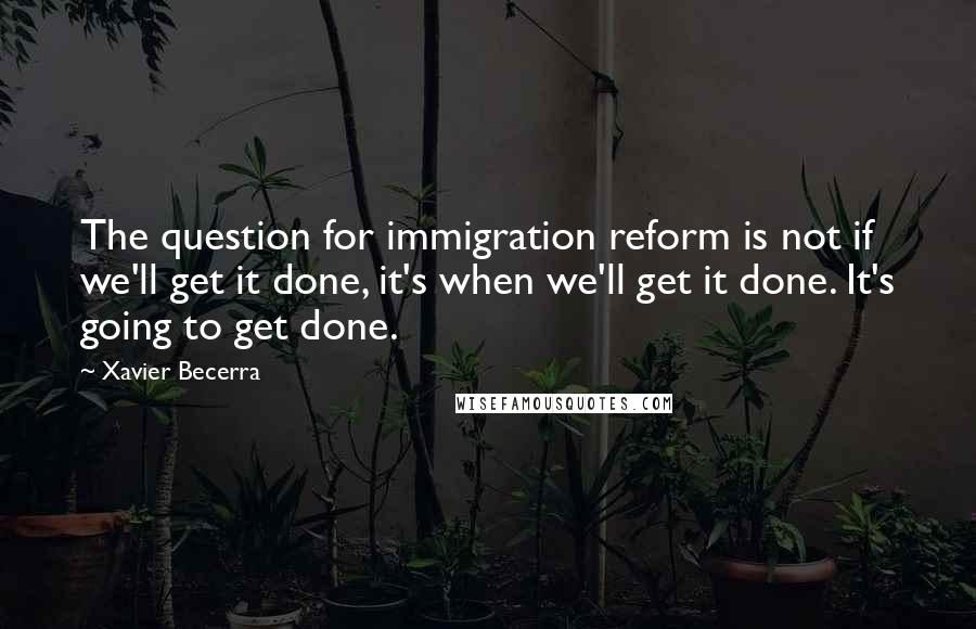 Xavier Becerra Quotes: The question for immigration reform is not if we'll get it done, it's when we'll get it done. It's going to get done.