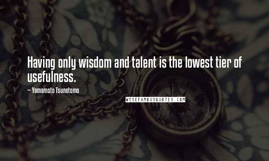 Yamamoto Tsunetomo Quotes: Having only wisdom and talent is the lowest tier of usefulness.