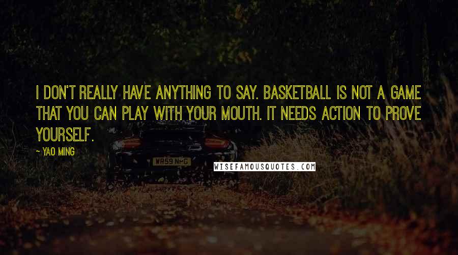 Yao Ming Quotes: I don't really have anything to say. Basketball is not a game that you can play with your mouth. It needs action to prove yourself.