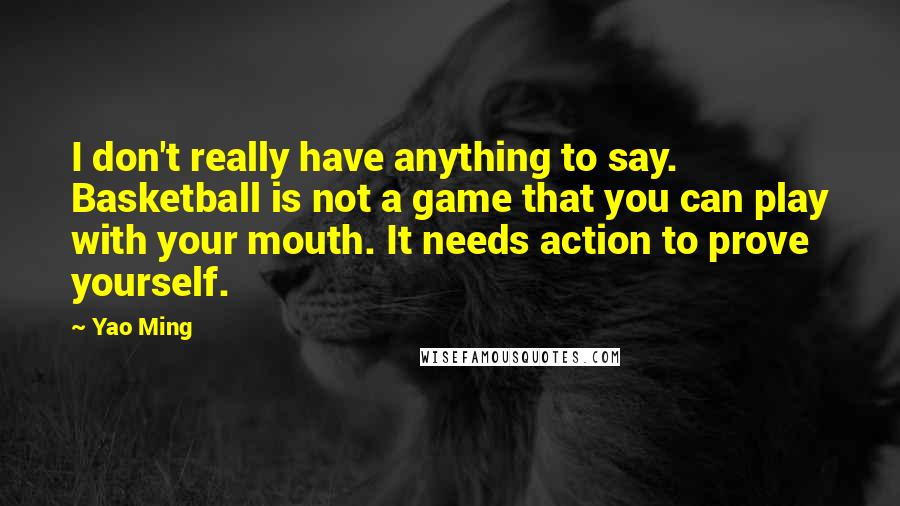 Yao Ming Quotes: I don't really have anything to say. Basketball is not a game that you can play with your mouth. It needs action to prove yourself.