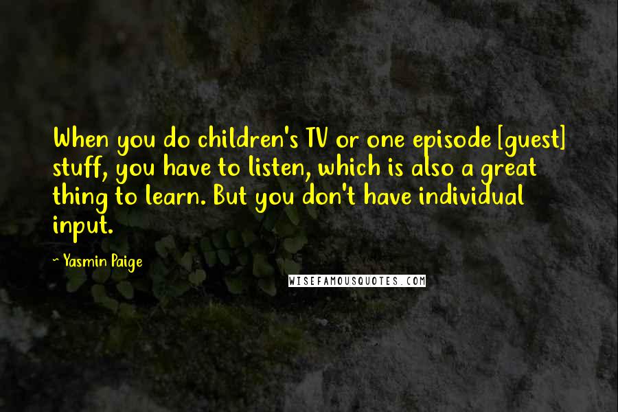 Yasmin Paige Quotes: When you do children's TV or one episode [guest] stuff, you have to listen, which is also a great thing to learn. But you don't have individual input.