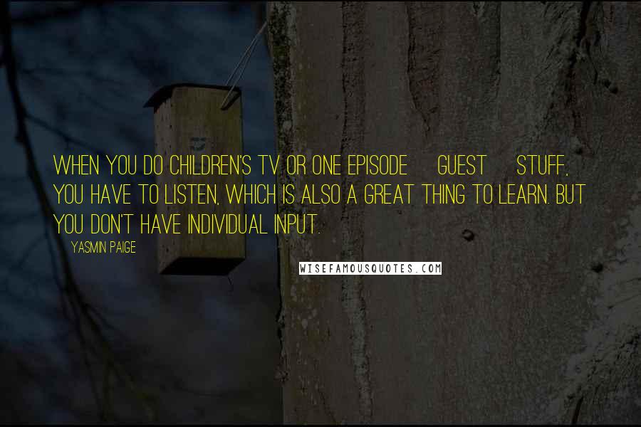 Yasmin Paige Quotes: When you do children's TV or one episode [guest] stuff, you have to listen, which is also a great thing to learn. But you don't have individual input.