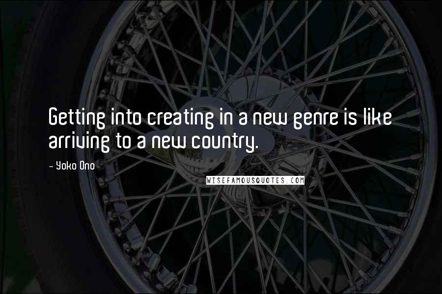 Yoko Ono Quotes: Getting into creating in a new genre is like arriving to a new country.