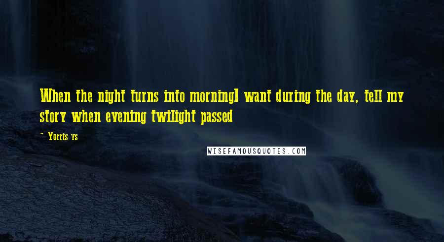 Yorris Ys Quotes: When the night turns into morningI want during the day, tell my story when evening twilight passed