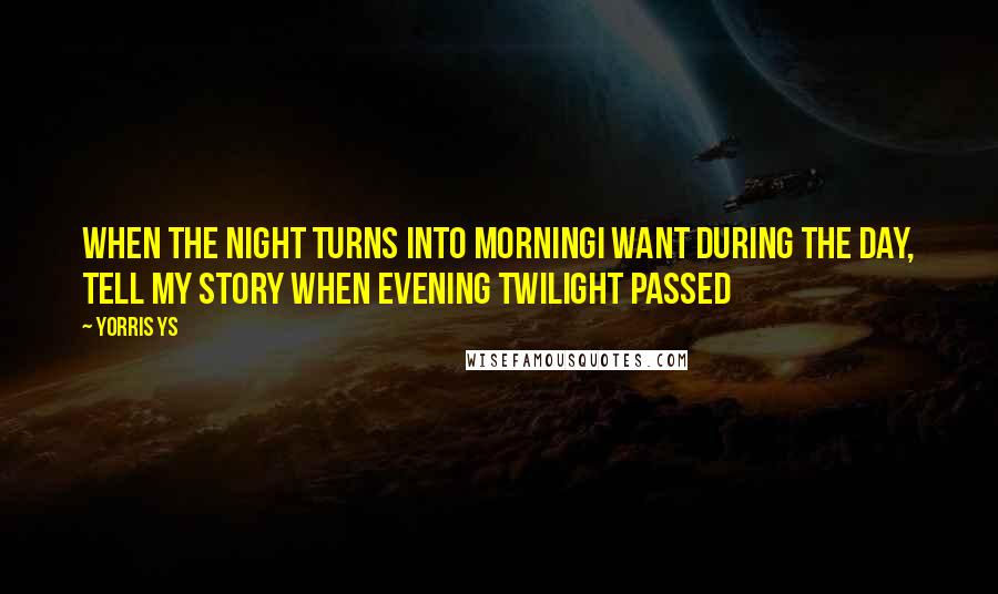 Yorris Ys Quotes: When the night turns into morningI want during the day, tell my story when evening twilight passed