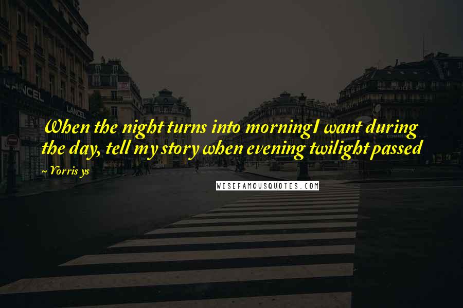 Yorris Ys Quotes: When the night turns into morningI want during the day, tell my story when evening twilight passed