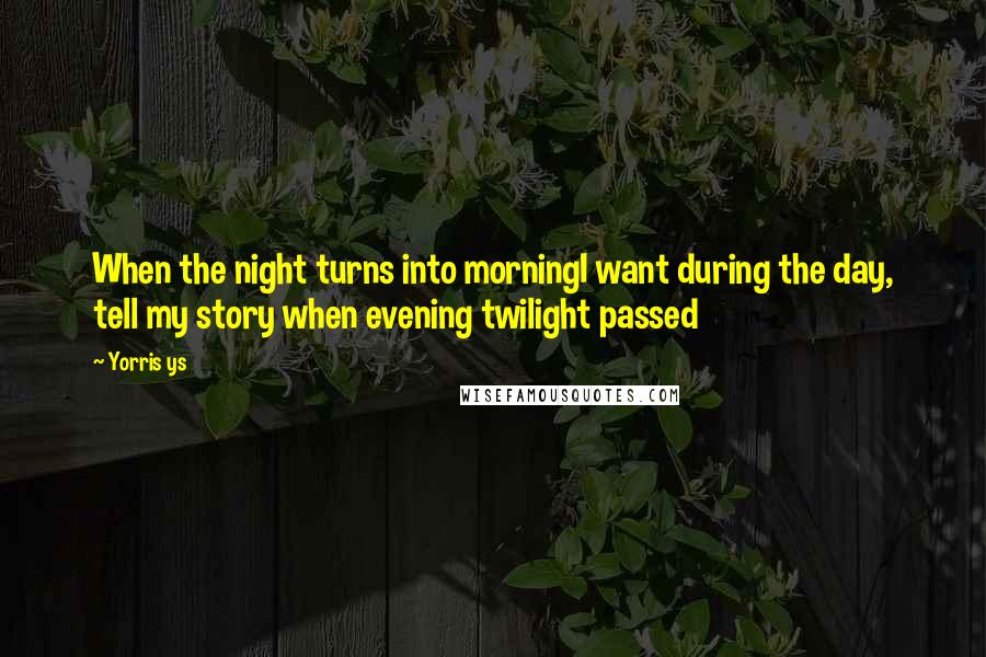 Yorris Ys Quotes: When the night turns into morningI want during the day, tell my story when evening twilight passed