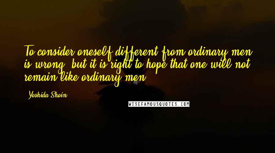 Yoshida Shoin Quotes: To consider oneself different from ordinary men is wrong, but it is right to hope that one will not remain like ordinary men.