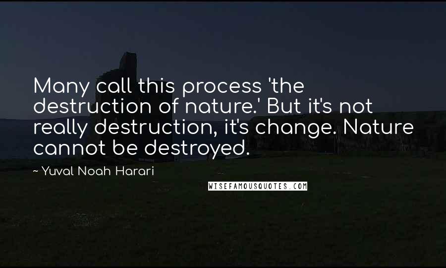 Yuval Noah Harari Quotes: Many call this process 'the destruction of nature.' But it's not really destruction, it's change. Nature cannot be destroyed.