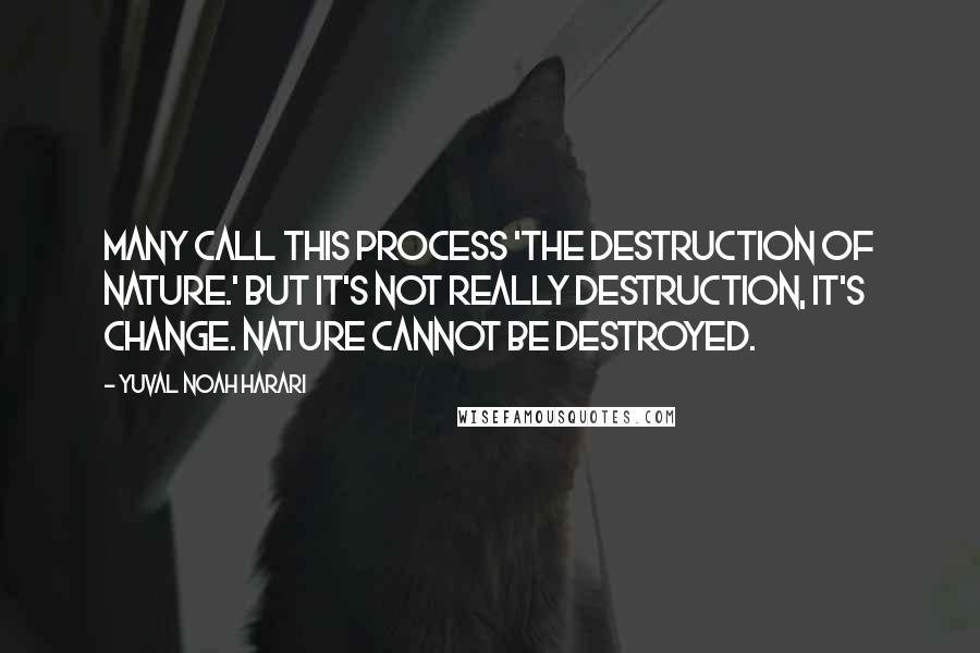 Yuval Noah Harari Quotes: Many call this process 'the destruction of nature.' But it's not really destruction, it's change. Nature cannot be destroyed.