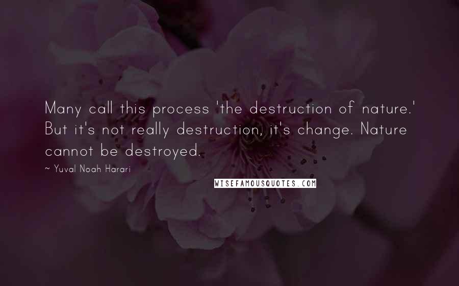 Yuval Noah Harari Quotes: Many call this process 'the destruction of nature.' But it's not really destruction, it's change. Nature cannot be destroyed.