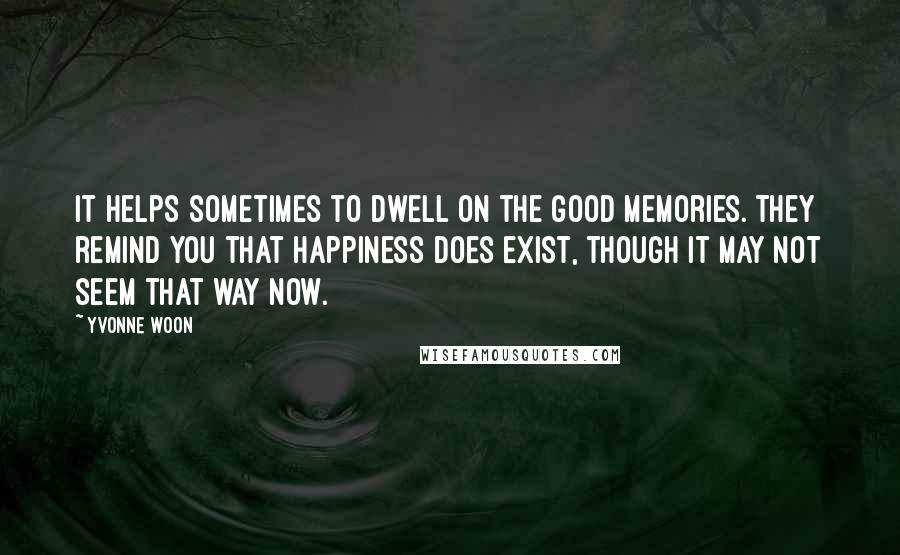 Yvonne Woon Quotes: It helps sometimes to dwell on the good memories. They remind you that happiness does exist, though it may not seem that way now.