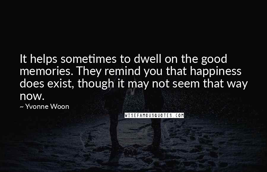 Yvonne Woon Quotes: It helps sometimes to dwell on the good memories. They remind you that happiness does exist, though it may not seem that way now.