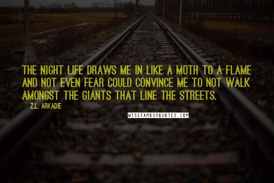 Z.L. Arkadie Quotes: The night life draws me in like a moth to a flame and not even fear could convince me to not walk amongst the giants that line the streets.